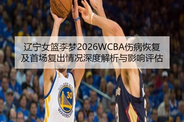 辽宁女篮李梦2026WCBA伤病恢复及首场复出情况深度解析与影响评估