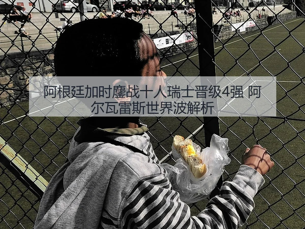 阿根廷加时鏖战十人瑞士晋级4强 阿尔瓦雷斯世界波解析
