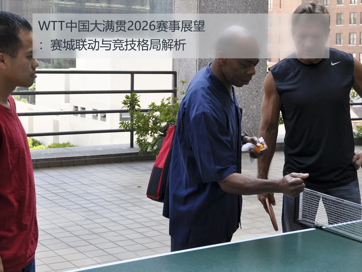 WTT中国大满贯2026赛事展望：赛城联动与竞技格局解析